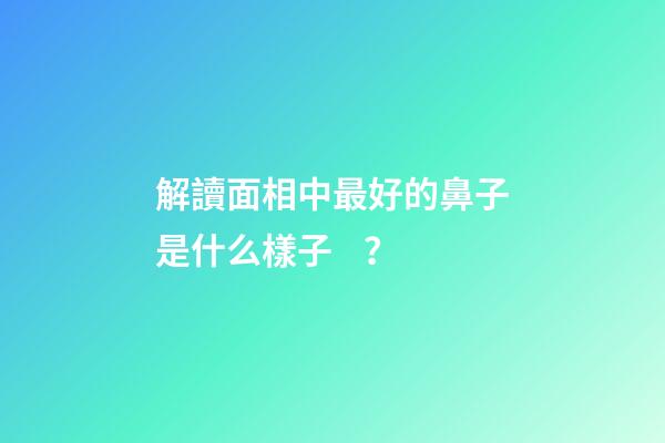 解讀面相中最好的鼻子是什么樣子？